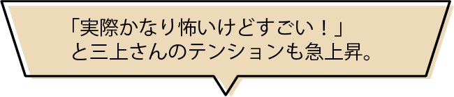 「実際かなり怖いけどすごい！」と三上さんのテンションも急上昇。