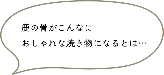 鹿の骨がこんなに
おしゃれな焼き物になるとは…