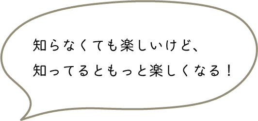 知らなくても楽しいけど、
知ってるともっと楽しくなる！