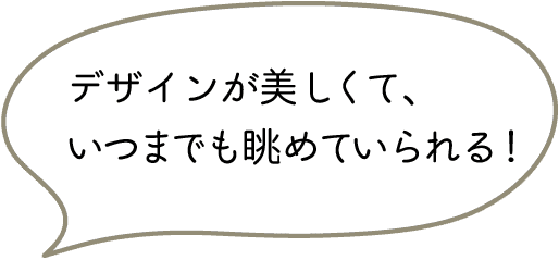デザインが美しくて、いつまでも眺めていられる！