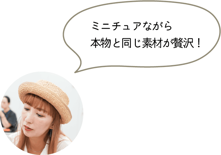 ミニチュアながら
本物と同じ素材が贅沢!