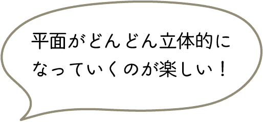 平面がどんどん立体的に
なっていくのが楽しい!