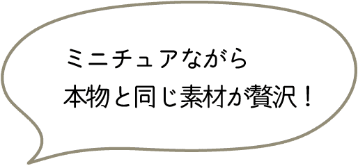ミニチュアながら
本物と同じ素材が贅沢!